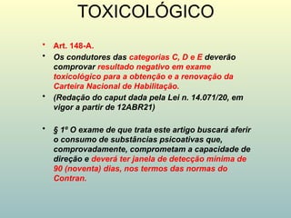 TOXICOLÓGICO
• Art. 148-A.
• Os condutores das categorias C, D e E deverão
comprovar resultado negativo em exame
toxicológico para a obtenção e a renovação da
Carteira Nacional de Habilitação.
• (Redação do caput dada pela Lei n. 14.071/20, em
vigor a partir de 12ABR21)
• § 1º O exame de que trata este artigo buscará aferir
o consumo de substâncias psicoativas que,
comprovadamente, comprometam a capacidade de
direção e deverá ter janela de detecção mínima de
90 (noventa) dias, nos termos das normas do
Contran.
 
