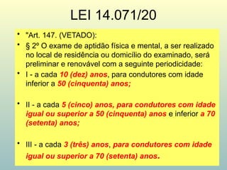 LEI 14.071/20
• "Art. 147. (VETADO):
• § 2º O exame de aptidão física e mental, a ser realizado
no local de residência ou domicílio do examinado, será
preliminar e renovável com a seguinte periodicidade:
• I - a cada 10 (dez) anos, para condutores com idade
inferior a 50 (cinquenta) anos;
• II - a cada 5 (cinco) anos, para condutores com idade
igual ou superior a 50 (cinquenta) anos e inferior a 70
(setenta) anos;
• III - a cada 3 (três) anos, para condutores com idade
igual ou superior a 70 (setenta) anos.
 