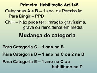 Mudança de categoria
Primeira Habilitação Art.145
Categorias A e B – 1 ano de Permissão
Para Dirigir – PPD
CNH – Não pode ter : infração gravíssima,
grave ou reincidente em média.
Para Categoria C – 1 ano na B
Para Categoria D – 1 ano na C ou 2 na B
Para Categoria E – 1 ano na C ou
habilitado na D
 