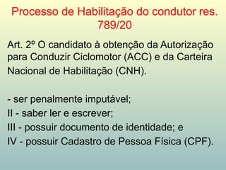 Processo de Habilitação do condutor res.
789/20
Art. 2º O candidato à obtenção da Autorização
para Conduzir Ciclomotor (ACC) e da Carteira
Nacional de Habilitação (CNH).
- ser penalmente imputável;
II - saber ler e escrever;
III - possuir documento de identidade; e
IV - possuir Cadastro de Pessoa Física (CPF).
 