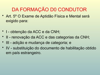 DA FORMAÇÃO D0 CONDUTOR
• Art. 5º O Exame de Aptidão Física e Mental será
exigido para:
• I - obtenção da ACC e da CNH;
• II - renovação da ACC e das categorias da CNH;
• III - adição e mudança de categoria; e
• IV - substituição do documento de habilitação obtido
em país estrangeiro.
 