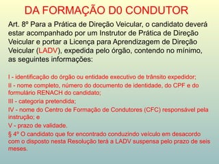 DA FORMAÇÃO D0 CONDUTOR
Art. 8º Para a Prática de Direção Veicular, o candidato deverá
estar acompanhado por um Instrutor de Prática de Direção
Veicular e portar a Licença para Aprendizagem de Direção
Veicular (LADV), expedida pelo órgão, contendo no mínimo,
as seguintes informações:
I - identificação do órgão ou entidade executivo de trânsito expedidor;
II - nome completo, número do documento de identidade, do CPF e do
formulário RENACH do candidato;
III - categoria pretendida;
IV - nome do Centro de Formação de Condutores (CFC) responsável pela
instrução; e
V - prazo de validade.
§ 4º O candidato que for encontrado conduzindo veículo em desacordo
com o disposto nesta Resolução terá a LADV suspensa pelo prazo de seis
meses.
 