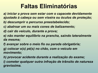 Faltas Eliminatórias
a) iniciar a prova sem estar com o capacete devidamente
ajustado à cabeça ou sem viseira ou óculos de proteção;
b) descumprir o percurso preestabelecido;
c) abalroar um ou mais cones de balizamento;
d) cair do veículo, durante a prova;
e) não manter equilíbrio na prancha, saindo lateralmente
da mesma;
f) avançar sobre o meio fio ou parada obrigatória;
g) colocar o(s) pé(s) no chão, com o veículo em
movimento;
h) provocar acidente durante a realização do exame;
i) cometer qualquer outra infração de trânsito de natureza
gravíssima.
 