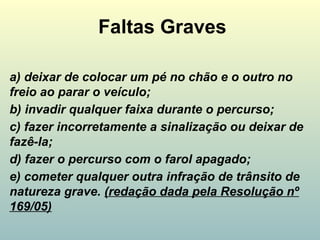 Faltas Graves
a) deixar de colocar um pé no chão e o outro no
freio ao parar o veículo;
b) invadir qualquer faixa durante o percurso;
c) fazer incorretamente a sinalização ou deixar de
fazê-la;
d) fazer o percurso com o farol apagado;
e) cometer qualquer outra infração de trânsito de
natureza grave. (redação dada pela Resolução nº
169/05)
 