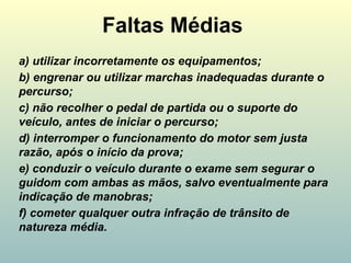 Faltas Médias
a) utilizar incorretamente os equipamentos;
b) engrenar ou utilizar marchas inadequadas durante o
percurso;
c) não recolher o pedal de partida ou o suporte do
veículo, antes de iniciar o percurso;
d) interromper o funcionamento do motor sem justa
razão, após o início da prova;
e) conduzir o veículo durante o exame sem segurar o
guidom com ambas as mãos, salvo eventualmente para
indicação de manobras;
f) cometer qualquer outra infração de trânsito de
natureza média.
 