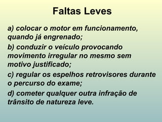 Faltas Leves
a) colocar o motor em funcionamento,
quando já engrenado;
b) conduzir o veículo provocando
movimento irregular no mesmo sem
motivo justificado;
c) regular os espelhos retrovisores durante
o percurso do exame;
d) cometer qualquer outra infração de
trânsito de natureza leve.
 