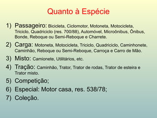 Quanto à Espécie
1) Passageiro: Bicicleta, Ciclomotor, Motoneta, Motocicleta,
Triciclo, Quadriciclo (res. 700/88), Automóvel, Microônibus, Ônibus,
Bonde, Reboque ou Semi-Reboque e Charrete.
2) Carga: Motoneta, Motocicleta, Triciclo, Quadriciclo, Caminhonete,
Caminhão, Reboque ou Semi-Reboque, Carroça e Carro de Mão.
3) Misto: Camionete, Utilitários, etc.
4) Tração: Caminhão, Trator, Trator de rodas, Trator de esteira e
Trator misto.
5) Competição;
6) Especial: Motor casa, res. 538/78;
7) Coleção.
 