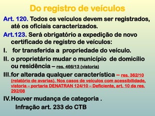 Do registro de veículos
Art. 120. Todos os veículos devem ser registrados,
até os oficiais caracterizados.
Art.123. Será obrigatório a expedição de novo
certificado de registro de veículos:
I. for transferida a propriedade do veículo.
II. o proprietário mudar o município de domicílio
ou residência – res. 466/13 (vistoria)
III.for alterada qualquer característica – res. 362/10
(relatório de avarias). Nos casos de veículos com acessibilidade,
vistoria – portaria DENATRAN 124/10 – Deficiente, art. 10 da res.
292/08
IV.Houver mudança de categoria .
Infração art. 233 do CTB
 