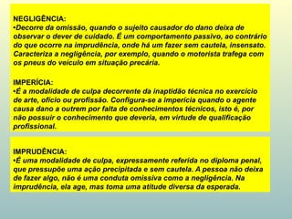 NEGLIGÊNCIA:
•Decorre da omissão, quando o sujeito causador do dano deixa de
observar o dever de cuidado. É um comportamento passivo, ao contrário
do que ocorre na imprudência, onde há um fazer sem cautela, insensato.
Caracteriza a negligência, por exemplo, quando o motorista trafega com
os pneus do veículo em situação precária.
IMPRUDÊNCIA:
•É uma modalidade de culpa, expressamente referida no diploma penal,
que pressupõe uma ação precipitada e sem cautela. A pessoa não deixa
de fazer algo, não é uma conduta omissiva como a negligência. Na
imprudência, ela age, mas toma uma atitude diversa da esperada.
IMPERÍCIA:
•É a modalidade de culpa decorrente da inaptidão técnica no exercício
de arte, ofício ou profissão. Configura-se a imperícia quando o agente
causa dano a outrem por falta de conhecimentos técnicos, isto é, por
não possuir o conhecimento que deveria, em virtude de qualificação
profissional.
 