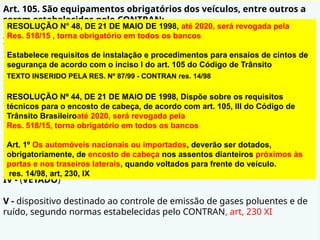 Art. 105. São equipamentos obrigatórios dos veículos, entre outros a
serem estabelecidos pelo CONTRAN:
I - cinto de segurança, conforme regulamentação específica do CONTRAN,
com exceção dos veículos destinados ao transporte de passageiros em
percursos em que seja permitido viajar em pé; res.48/98
II - para os veículos de transporte e de condução escolar, os de transporte
de passageiros com mais de dez lugares e os de carga com peso bruto
total superior a quatro mil, quinhentos e trinta e seis quilogramas,
equipamento registrador instantâneo inalterável de velocidade e tempo;
res.87/99 port. Denatran 20/00
III - encosto de cabeça, para todos os tipos de veículos automotores,
segundo normas estabelecidas pelo CONTRAN; res. 44/98
IV - (VETADO)
V - dispositivo destinado ao controle de emissão de gases poluentes e de
ruído, segundo normas estabelecidas pelo CONTRAN, art, 230 XI
RESOLUÇÃO N° 48, DE 21 DE MAIO DE 1998, até 2020, será revogada pela
Res. 518/15 , torna obrigatório em todos os bancos
Estabelece requisitos de instalação e procedimentos para ensaios de cintos de
segurança de acordo com o inciso I do art. 105 do Código de Trânsito
Brasileiro, art, 167 CTB, res. 14/98
Art. 1° Os cintos de segurança afixados nos veículos deverão observar os
requisitos mínimos estabelecidos no Anexo único desta Resolução.
TEXTO INSERIDO PELA RES. Nº 87/99 - CONTRAN res. 14/98
Fica mantida a obrigatoriedade do uso do registrador inalterável de velocidade
e tempo para os veículos de transporte de cargas de produtos perigosos,
escolares e de passageiros com mais de 10 (dez) lugares (ônibus e
microônibus) , Art. 230, XIV, Res. 92/99 alter. 406 req. Téc. Do tacógrafo
RESOLUÇÃO Nº 44, DE 21 DE MAIO DE 1998, Dispõe sobre os requisitos
técnicos para o encosto de cabeça, de acordo com art. 105, III do Código de
Trânsito Brasileiroaté 2020, será revogada pela
Res. 518/15, torna obrigatório em todos os bancos
Art. 1º Os automóveis nacionais ou importados, deverão ser dotados,
obrigatoriamente, de encosto de cabeça nos assentos dianteiros próximos às
portas e nos traseiros laterais, quando voltados para frente do veículo.
res. 14/98, art, 230, IX
 