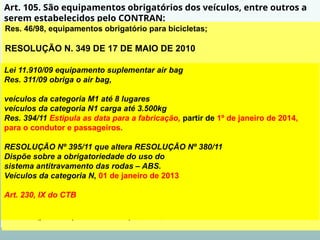 Art. 105. São equipamentos obrigatórios dos veículos, entre outros a
serem estabelecidos pelo CONTRAN:
VI - para as bicicletas, a campainha, sinalização noturna dianteira, traseira,
lateral e nos pedais, e espelho retrovisor do lado esquerdo.
VII - equipamento suplementar de retenção - air bag frontal para o
condutor e o passageiro do banco dianteiro. (Incluído pela Lei nº 11.910,
de 2009)
§ 1º O CONTRAN disciplinará o uso dos equipamentos obrigatórios dos
veículos e determinará suas especificações técnicas.
§ 2º Nenhum veículo poderá transitar com equipamento ou acessório
proibido, sendo o infrator sujeito às penalidades e medidas
administrativas previstas neste Código.
§ 3º Os fabricantes, os importadores, os montadores, os encarroçadores
de veículos e os revendedores devem comercializar os seus veículos com
os equipamentos obrigatórios definidos neste artigo, e com os demais
estabelecidos pelo CONTRAN.
Res. 46/98, equipamentos obrigatório para bicicletas;
RESOLUÇÃO N. 349 DE 17 DE MAIO DE 2010
Dispõe sobre o transporte eventual de cargas ou de
bicicletas nos veículos classificados nas espécies
automóvel, caminhonete, camioneta e utilitário.
Res. 210/06 - Estabelece os limites de peso e dimensões para veículos que transitem por
vias terrestres e dá outras providências.
Art. 4º Será obrigatório o uso de segunda placa traseira de identificação nos veículos na
hipótese do transporte eventual de carga ou de bicicleta resultar no encobrimento, total ou
parcial, da
placa traseira.
§1° A segunda placa de identificação será aposta em local visível, ao lado direito da traseira
do veículo, podendo ser instalada no para-choque ou na carroceria, admitida a utilização de
suportes
adaptadores.
§2° A segunda placa de identificação será lacrada na parte estrutural do veículo em que
estiver
instalada (para-choque ou carroceria). Art. 230, VI do CTB
Lei 11.910/09 equipamento suplementar air bag
Res. 311/09 obriga o air bag,
veículos da categoria M1 até 8 lugares
veículos da categoria N1 carga até 3.500kg
Res. 394/11 Estipula as data para a fabricação, partir de 1º de janeiro de 2014,
para o condutor e passageiros.
RESOLUÇÃO Nº 395/11 que altera RESOLUÇÃO Nº 380/11
Dispõe sobre a obrigatoriedade do uso do
sistema antitravamento das rodas – ABS.
Veículos da categoria N, 01 de janeiro de 2013
Art. 230, IX do CTB
 