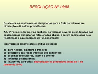Estabelece os equipamentos obrigatórios para a frota de veículos em
circulação e dá outras providências.
Art. 1º Para circular em vias públicas, os veículos deverão estar dotados dos
equipamentos obrigatórios relacionados abaixo, a serem constatados pela
fiscalização e em condições de funcionamento:
nos veículos automotores e ônibus elétricos:
1) pára-hoques, dianteiro e traseiro;
2) protetores das rodas traseiras dos caminhões;
3) espelhos retrovisores, interno e externo;
4) limpador de pára-brisa;
5) lavador de pára-brisa, desobrigado os produzidos antes de 1º
de
janeiro de 1974;
RESOLUÇÃO Nº 14/98
 