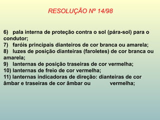 RESOLUÇÃO Nº 14/98
6) pala interna de proteção contra o sol (pára-sol) para o
condutor;
7) faróis principais dianteiros de cor branca ou amarela;
8) luzes de posição dianteiras (faroletes) de cor branca ou
amarela;
9) lanternas de posição traseiras de cor vermelha;
10) lanternas de freio de cor vermelha;
11) lanternas indicadoras de direção: dianteiras de cor
âmbar e traseiras de cor âmbar ou vermelha;
 