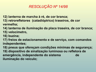 RESOLUÇÃO Nº 14/98
12) lanterna de marcha à ré, de cor branca;
13) retrorefletores (catadióptrico) traseiros, de cor
vermelha;
14) lanterna de iluminação da placa traseira, de cor branca;
15) velocímetro,
16) buzina;
17) freios de estacionamento e de serviço, com comandos
independentes;
18) pneus que ofereçam condições mínimas de segurança;
19) dispositivo de sinalização luminosa ou refletora de
emergência, independente do sistema de
iluminação do veículo;
 