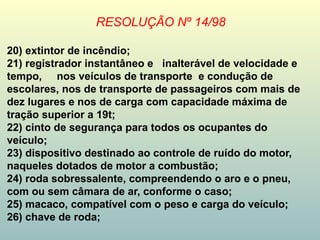 RESOLUÇÃO Nº 14/98
20) extintor de incêndio;
21) registrador instantâneo e inalterável de velocidade e
tempo, nos veículos de transporte e condução de
escolares, nos de transporte de passageiros com mais de
dez lugares e nos de carga com capacidade máxima de
tração superior a 19t;
22) cinto de segurança para todos os ocupantes do
veículo;
23) dispositivo destinado ao controle de ruído do motor,
naqueles dotados de motor a combustão;
24) roda sobressalente, compreendendo o aro e o pneu,
com ou sem câmara de ar, conforme o caso;
25) macaco, compatível com o peso e carga do veículo;
26) chave de roda;
 