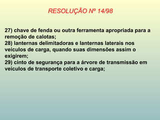 RESOLUÇÃO Nº 14/98
27) chave de fenda ou outra ferramenta apropriada para a
remoção de calotas;
28) lanternas delimitadoras e lanternas laterais nos
veículos de carga, quando suas dimensões assim o
exigirem;
29) cinto de segurança para a árvore de transmissão em
veículos de transporte coletivo e carga;
 
