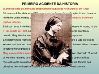 O primeiro caso de morte por atropelamento registrado no mundo foi em 1869.
Só para você ter ideia, em 1885, pouco tempo depois da legalização do uso do carro
no Reino Unido, o limite de velocidade era de 6 km/h em áreas rurais e 3 km/h em
regiões urbanas.
E foi com esse limite baixíssimo de velocidade que a primeira pessoa foi morta, no dia
31 de agosto de 1869, no condado de Offaly, na Irlanda. O acidente aconteceu
quando Mary Ward e seu marido ganharam uma carona de seus primos.
Em determinado momento da viagem, Mary foi arremessada para o lado de fora do
veículo, que acabou passando por cima dela. Um médico chegou a atendê-la, mas ela
já estava morta graças a uma fratura no pescoço.
Mary era cientista e ilustradora, tendo, inclusive, publicado um livro chamado “A world
of wonders revealed by the microscope”, algo como “Um mundo de maravilhas
reveladas pelo microscópio”, em uma tradução livre. Além disso, ela foi uma das
primeiras três mulheres a fazerem parte da Sociedade Real de Astronomia.
PRIMEIRO ACIDENTE DA HISTORIA
 