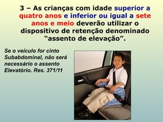 3 – As crianças com idade superior a
quatro anos e inferior ou igual a sete
anos e meio deverão utilizar o
dispositivo de retenção denominado
“assento de elevação”.
Se o veículo for cinto
Subabdominal, não será
necessário o assento
Elevatório. Res. 371/11
 