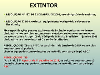  RESOLUÇÃO Nº 157, DE 22 DE ABRIL DE 2004, uso obrigatório de extintor;
 RESOLUÇÃO 272/08, extintor equipamento obrigatório e deverá ser
fiscalizado;
Fixa especificações para os extintores de incêndio, equipamento de uso
obrigatório nos veículos automotores, elétricos, reboque e semi-reboque,
de acordo com o Artigo 105 do Código de Trânsito Brasileiro. 1º janeiro 2005
obrigatório uso de extintor ABC e serão fiscalizados.
RESOLUÇÃO 333/09 art. 8ª § 2º A partir de 1º de janeiro de 2015, os veículos
automotores só poderão
circular equipados com extintores de incêndio com carga de pó ABC.”
RESOLUÇÃO 521/15
“Art. 8º do § 2º A partir de 1º de julho de 2015, os veículos automotores só
poderão circular equipados com extintores de incêndio com carga de pó
ABC.”
EXTINTOR
 