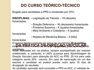 Exigido para candidatos a PPD e ministrado por CFC.
DISCIPLINAS: - Legislação de Trânsito - 18 (dezoito)
horas/aulas
- Direção Defensiva – 16 (dezesseis) horas/aulas
- Primeiros Socorros – 4 (quatro) horas/aulas
- Meio Ambiente e Cidadania – 4 (quatro)
horas/aulas
- Noções de Mecânica Básica – 3 (três)
horas/aulas
O exame teórico consiste em prova de no mínimo 30 questões,
exigindo acerto mínimo de 70% (21 questões) para aprovação do
candidato.
DO CURSO TEÓRICO-TÉCNICO
Aulas realizadas em via pública, sempre acompanhado por instrutor
credenciado, e, portando, a LADV (Licença para Aprendizagem de
Direção Veicular) para obtenção da ACC ou PPD. 20 h/a para cada
categoria sendo 20% noturno. Em caso de reprovação em um dos
exames o candidato só poderá prestar outro após 15 dias da
divulgação do resultado.
Ao candidato aprovado será concedido a PPD ou ACC, c/ validade de
DA PRÁTICA DE DIREÇÃO VEICULAR
 