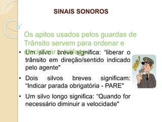 • Um silvo breve significa: “liberar o
trânsito em direção/sentido indicado
pelo agente"
• Dois silvos breves significam:
“Indicar parada obrigatória - PARE"
• Um silvo longo significa: “Quando for
necessário diminuir a velocidade"
Os apitos usados pelos guardas de
Trânsito servem para ordenar e
disciplinar o tráfego.
SINAIS SONOROS
 
