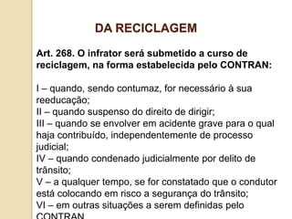 Art. 268. O infrator será submetido a curso de
reciclagem, na forma estabelecida pelo CONTRAN:
I – quando, sendo contumaz, for necessário à sua
reeducação;
II – quando suspenso do direito de dirigir;
III – quando se envolver em acidente grave para o qual
haja contribuído, independentemente de processo
judicial;
IV – quando condenado judicialmente por delito de
trânsito;
V – a qualquer tempo, se for constatado que o condutor
está colocando em risco a segurança do trânsito;
VI – em outras situações a serem definidas pelo
DA RECICLAGEM
 
