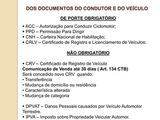 DE PORTE OBRIGATÓRIO
 ACC – Autorização para Conduzir Ciclomotor;
 PPD – Permissão Para Dirigir
 CNH – Carteira Nacional de Habilitação;
 CRLV – Certificado de Registro e Licenciamento de Veículos;
NÃO OBRIGATÓRIO
 CRV – Certificado de Registro de Veículo
Comunicação de Venda até 30 dias ( Art. 134 CTB)
Será concedido novo CRV quando:
• Transferência
• Mudança de domicílio ou residência
• Característica alterada
• Mudança de categoria
 DPVAT – Danos Pessoais causados por Veículo Automotor
Terrestre.
 IPVA – Imposto sobre Propriedade Veicular Automor.
DOS DOCUMENTOS DO CONDUTOR E DO VEÍCULO
 