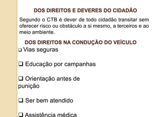 Segundo o CTB é dever de todo cidadão transitar sem
oferecer risco ou obstáculo a si mesmo, a terceiros e ao
meio ambiente.
DOS DIREITOS E DEVERES DO CIDADÃO
 Vias seguras
 Educação por campanhas
 Orientação antes de
punição
 Ser bem atendido
DOS DIREITOS NA CONDUÇÃO DO VEÍCULO
 