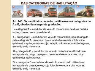 Art. 143. Os candidatos poderão habilitar-se nas categorias de
A a E, obedecida a seguinte gradação:
I – categoria A – condutor de veículo motorizado de duas ou três
rodas, com ou sem carro lateral;
II – categoria B – condutor de veículo motorizado, não abrangido
pela categoria A, cujo peso bruto total não exceda a três mil e
quinhentos quilogramas e cuja lotação não exceda a oito lugares,
excluído o do motorista;
III – categoria C – condutor de veículo motorizado utilizado em
transporte de carga, cujo peso bruto total exceda a três mil e
quinhentos quilogramas;
IV – categoria D – condutor de veículo motorizado utilizado no
transporte de passageiros, cuja lotação exceda a oito lugares,
excluído o do motorista;
DAS CATEGORIAS DE HABILITAÇÃO
 