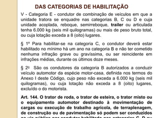 V - Categoria E - condutor de combinação de veículos em que a
unidade tratora se enquadre nas categorias B, C ou D e cuja
unidade acoplada, reboque, semirreboque, trailer ou articulada
tenha 6.000 kg (seis mil quilogramas) ou mais de peso bruto total,
ou cuja lotação exceda a 8 (oito) lugares.
§ 1º Para habilitar-se na categoria C, o condutor deverá estar
habilitado no mínimo há um ano na categoria B e não ter cometido
nenhuma infração grave ou gravíssima, ou ser reincidente em
infrações médias, durante os últimos doze meses.
§ 2o São os condutores da categoria B autorizados a conduzir
veículo automotor da espécie motor-casa, definida nos termos do
Anexo I deste Código, cujo peso não exceda a 6.000 kg (seis mil
quilogramas), ou cuja lotação não exceda a 8 (oito) lugares,
excluído o do motorista.
Art. 144. O trator de roda, o trator de esteira, o trator misto ou
o equipamento automotor destinado à movimentação de
cargas ou execução de trabalho agrícola, de terraplenagem,
de construção ou de pavimentação só podem ser conduzidos
DAS CATEGORIAS DE HABILITAÇÃO
 