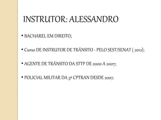 • BACHAREL EM DIREITO;
• Curso DE INSTRUTOR DE TRÂNSITO - PELO SEST/SENAT ( 2012);
• AGENTE DE TRÂNSITO DA STTP DE 2000 A 2007;
• POLICIAL MILITAR DA 3ª CPTRAN DESDE 2007.
INSTRUTOR: ALESSANDRO
 