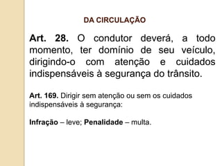 Art. 28. O condutor deverá, a todo
momento, ter domínio de seu veículo,
dirigindo-o com atenção e cuidados
indispensáveis à segurança do trânsito.
Art. 169. Dirigir sem atenção ou sem os cuidados
indispensáveis à segurança:
Infração – leve; Penalidade – multa.
DA CIRCULAÇÃO
 