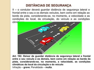 II – o condutor deverá guardar distância de segurança lateral e
frontal entre o seu e os demais veículos, bem como em relação ao
bordo da pista, considerando-se, no momento, a velocidade e as
condições do local, da circulação, do veículo e as condições
climáticas;
Art. 192. Deixar de guardar distância de segurança lateral e frontal
entre o seu veículo e os demais, bem como em relação ao bordo da
pista, considerando-se, no momento, a velocidade, as condições
climáticas do local da circulação e do veículo:
Infração – grave; Penalidade – multa.
DISTÂNCIAS DE SEGURANÇA
 