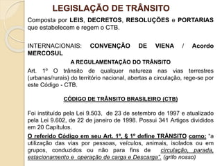 LEGISLAÇÃO DE TRÂNSITO
Composta por LEIS, DECRETOS, RESOLUÇÕES e PORTARIAS
que estabelecem e regem o CTB.
INTERNACIONAIS: CONVENÇÃO DE VIENA / Acordo
MERCOSUL
A REGULAMENTAÇÃO DO TRÂNSITO
Art. 1º O trânsito de qualquer natureza nas vias terrestres
(urbanas/rurais) do território nacional, abertas a circulação, rege-se por
este Código - CTB.
CÓDIGO DE TRÂNSITO BRASILEIRO (CTB)
Foi instituído pela Lei 9.503, de 23 de setembro de 1997 e atualizado
pela Lei 9.602, de 22 de janeiro de 1998. Possui 341 Artigos divididos
em 20 Capítulos.
O referido Código em seu Art. 1º, § 1º define TRÂNSITO como: “a
utilização das vias por pessoas, veículos, animais, isolados ou em
grupos, conduzidos ou não para fins de circulação, parada,
estacionamento e operação de carga e Descarga”. (grifo nosso)
 