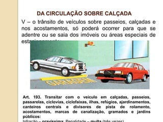V – o trânsito de veículos sobre passeios, calçadas e
nos acostamentos, só poderá ocorrer para que se
adentre ou se saia dos imóveis ou áreas especiais de
estacionamento;
Art. 193. Transitar com o veículo em calçadas, passeios,
passarelas, ciclovias, ciclofaixas, ilhas, refúgios, ajardinamentos,
canteiros centrais e divisores de pista de rolamento,
acostamentos, marcas de canalização, gramados e jardins
públicos:
DA CIRCULAÇÃO SOBRE CALÇADA
 