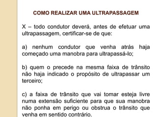 X – todo condutor deverá, antes de efetuar uma
ultrapassagem, certificar-se de que:
a) nenhum condutor que venha atrás haja
começado uma manobra para ultrapassá-lo;
b) quem o precede na mesma faixa de trânsito
não haja indicado o propósito de ultrapassar um
terceiro;
c) a faixa de trânsito que vai tomar esteja livre
numa extensão suficiente para que sua manobra
não ponha em perigo ou obstrua o trânsito que
venha em sentido contrário.
COMO REALIZAR UMA ULTRAPASSAGEM
 