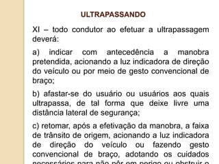 XI – todo condutor ao efetuar a ultrapassagem
deverá:
a) indicar com antecedência a manobra
pretendida, acionando a luz indicadora de direção
do veículo ou por meio de gesto convencional de
braço;
b) afastar-se do usuário ou usuários aos quais
ultrapassa, de tal forma que deixe livre uma
distância lateral de segurança;
c) retomar, após a efetivação da manobra, a faixa
de trânsito de origem, acionando a luz indicadora
de direção do veículo ou fazendo gesto
convencional de braço, adotando os cuidados
ULTRAPASSANDO
 