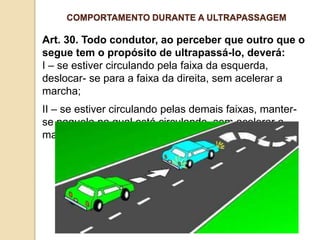 Art. 30. Todo condutor, ao perceber que outro que o
segue tem o propósito de ultrapassá-lo, deverá:
I – se estiver circulando pela faixa da esquerda,
deslocar- se para a faixa da direita, sem acelerar a
marcha;
II – se estiver circulando pelas demais faixas, manter-
se naquela na qual está circulando, sem acelerar a
marcha.
COMPORTAMENTO DURANTE A ULTRAPASSAGEM
 