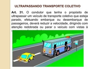 Art. 31. O condutor que tenha o propósito de
ultrapassar um veículo de transporte coletivo que esteja
parado, efetuando embarque ou desembarque de
passageiros, deverá reduzir a velocidade, dirigindo com
atenção redobrada ou parar o veículo com vistas à
segurança dos pedestres.
ULTRAPASSANDO TRANSPORTE COLETIVO
 