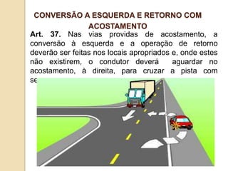 Art. 37. Nas vias providas de acostamento, a
conversão à esquerda e a operação de retorno
deverão ser feitas nos locais apropriados e, onde estes
não existirem, o condutor deverá aguardar no
acostamento, à direita, para cruzar a pista com
segurança.
CONVERSÃO A ESQUERDA E RETORNO COM
ACOSTAMENTO
 