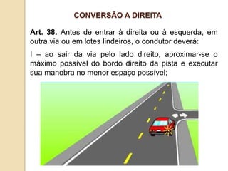 Art. 38. Antes de entrar à direita ou à esquerda, em
outra via ou em lotes lindeiros, o condutor deverá:
I – ao sair da via pelo lado direito, aproximar-se o
máximo possível do bordo direito da pista e executar
sua manobra no menor espaço possível;
CONVERSÃO A DIREITA
 