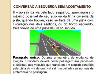 II – ao sair da via pelo lado esquerdo, aproximar-se o
máximo possível de seu eixo ou da linha divisória da
pista, quando houver, caso se trate de uma pista com
circulação nos dois sentidos, ou do bordo esquerdo,
tratando-se de uma pista de um só sentido.
Parágrafo único. Durante a manobra de mudança de
direção, o condutor deverá ceder passagem aos pedestres
e ciclistas, aos veículos que transitem em sentido contrário
pela pista da via da qual vai sair, respeitadas as normas de
preferência de passagem.
CONVERSÃO A ESQUERDA SEM ACOSTAMENTO
 
