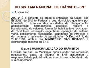 DO SISTEMA NACIONAL DE TRÂNSITO - SNT
 O que é?
Art. 5º É o conjunto de órgão e entidades da União, dos
Estados, do Distrito Federal e dos Municípios que tem por
finalidade o exercício das atividades de planejamento,
administração, normatização, pesquisa, registro e
licenciamento de veículos, formação, habilitação e reciclagem
de condutores, educação, engenharia, operação do sistema
viário, policiamento, fiscalização, julgamento de infrações e
de recursos e aplicação de penalidades. O Dec. 4.711, de
29.05.1997, atribuiu ao MINISTÉRIO DAS CIDADES a
coordenação máxima do SNT.
O que é MUNICIPALIZAÇÃO DO TRÂNSITO?
Ocasião em que um Município, após atender aos requisitos
necessários, passa a integrar o SNT assumindo a
responsabilidade pelo trânsito na sua circunscrição, dentro da
sua competência.
 
