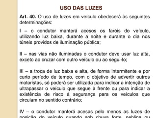 Art. 40. O uso de luzes em veículo obedecerá às seguintes
determinações:
I – o condutor manterá acesos os faróis do veículo,
utilizando luz baixa, durante a noite e durante o dia nos
túneis providos de iluminação pública;
II – nas vias não iluminadas o condutor deve usar luz alta,
exceto ao cruzar com outro veículo ou ao segui-lo;
III – a troca de luz baixa e alta, de forma intermitente e por
curto período de tempo, com o objetivo de advertir outros
motoristas, só poderá ser utilizada para indicar a intenção de
ultrapassar o veículo que segue à frente ou para indicar a
existência de risco à segurança para os veículos que
circulam no sentido contrário;
IV – o condutor manterá acesas pelo menos as luzes de
USO DAS LUZES
 