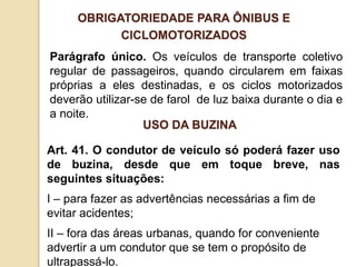 Parágrafo único. Os veículos de transporte coletivo
regular de passageiros, quando circularem em faixas
próprias a eles destinadas, e os ciclos motorizados
deverão utilizar-se de farol de luz baixa durante o dia e
a noite.
OBRIGATORIEDADE PARA ÔNIBUS E
CICLOMOTORIZADOS
Art. 41. O condutor de veículo só poderá fazer uso
de buzina, desde que em toque breve, nas
seguintes situações:
I – para fazer as advertências necessárias a fim de
evitar acidentes;
II – fora das áreas urbanas, quando for conveniente
advertir a um condutor que se tem o propósito de
ultrapassá-lo.
USO DA BUZINA
 