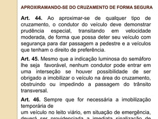 Art. 44. Ao aproximar-se de qualquer tipo de
cruzamento, o condutor do veículo deve demonstrar
prudência especial, transitando em velocidade
moderada, de forma que possa deter seu veículo com
segurança para dar passagem a pedestre e a veículos
que tenham o direito de preferência.
Art. 45. Mesmo que a indicação luminosa do semáforo
lhe seja favorável, nenhum condutor pode entrar em
uma interseção se houver possibilidade de ser
obrigado a imobilizar o veículo na área do cruzamento,
obstruindo ou impedindo a passagem do trânsito
transversal.
Art. 46. Sempre que for necessária a imobilização
temporária de
um veículo no leito viário, em situação de emergência,
APROXIRAMANDO-SE DO CRUZAMENTO DE FORMA SEGURA
 