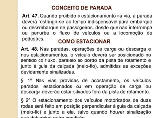 Art. 47. Quando proibido o estacionamento na via, a parada
deverá restringir-se ao tempo indispensável para embarque
ou desembarque de passageiros, desde que não interrompa
ou perturbe o fluxo de veículos ou a locomoção de
pedestres.
CONCEITO DE PARADA
Art. 48. Nas paradas, operações de carga ou descarga e
nos estacionamentos, o veículo deverá ser posicionado no
sentido do fluxo, paralelo ao bordo da pista de rolamento e
junto à guia da calçada (meio-fio), admitidas as exceções
devidamente sinalizadas.
§ 1º Nas vias providas de acostamento, os veículos
parados, estacionados ou em operação de carga ou
descarga deverão estar situados fora da pista de rolamento.
§ 2º O estacionamento dos veículos motorizados de duas
rodas será feito em posição perpendicular à guia da calçada
(meio-fio) e junto a ela, salvo quando houver sinalização
COMO ESTACIONAR
 