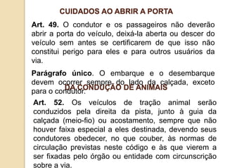 Art. 49. O condutor e os passageiros não deverão
abrir a porta do veículo, deixá-la aberta ou descer do
veículo sem antes se certificarem de que isso não
constitui perigo para eles e para outros usuários da
via.
Parágrafo único. O embarque e o desembarque
devem ocorrer sempre do lado da calçada, exceto
para o condutor.
CUIDADOS AO ABRIR A PORTA
Art. 52. Os veículos de tração animal serão
conduzidos pela direita da pista, junto à guia da
calçada (meio-fio) ou acostamento, sempre que não
houver faixa especial a eles destinada, devendo seus
condutores obedecer, no que couber, às normas de
circulação previstas neste código e às que vierem a
ser fixadas pelo órgão ou entidade com circunscrição
sobre a via.
DA CONDUÇÃO DE ANIMAIS
 
