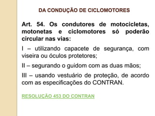 Art. 54. Os condutores de motocicletas,
motonetas e ciclomotores só poderão
circular nas vias:
I – utilizando capacete de segurança, com
viseira ou óculos protetores;
II – segurando o guidom com as duas mãos;
III – usando vestuário de proteção, de acordo
com as especificações do CONTRAN.
RESOLUÇÃO 453 DO CONTRAN
DA CONDUÇÃO DE CICLOMOTORES
 