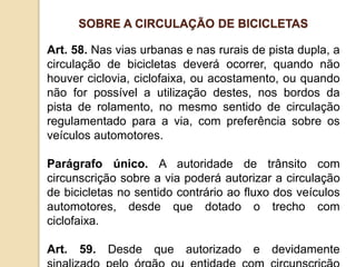 Art. 58. Nas vias urbanas e nas rurais de pista dupla, a
circulação de bicicletas deverá ocorrer, quando não
houver ciclovia, ciclofaixa, ou acostamento, ou quando
não for possível a utilização destes, nos bordos da
pista de rolamento, no mesmo sentido de circulação
regulamentado para a via, com preferência sobre os
veículos automotores.
Parágrafo único. A autoridade de trânsito com
circunscrição sobre a via poderá autorizar a circulação
de bicicletas no sentido contrário ao fluxo dos veículos
automotores, desde que dotado o trecho com
ciclofaixa.
Art. 59. Desde que autorizado e devidamente
SOBRE A CIRCULAÇÃO DE BICICLETAS
 